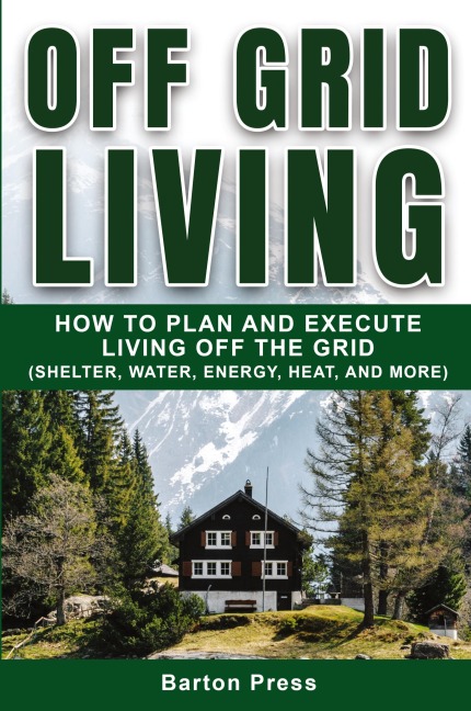 Off Grid Living: How to Plan and Execute Living off the Grid (Shelter, Water, Energy, Heat, and More)