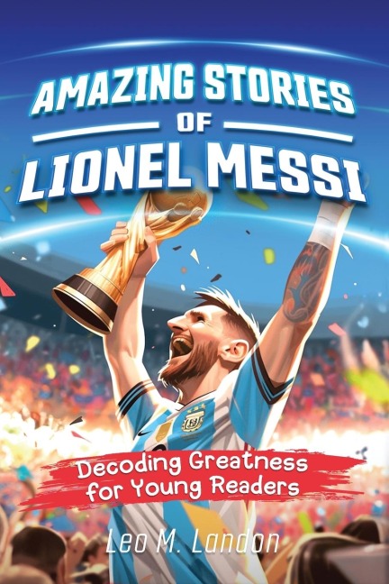 Amazing Stories of Lionel Messi: Decoding Greatness for Young Readers (A Biography of One of the Worlds Greatest Soccer Players for Kids Ages 6, 7, 8, 9, 10, 11, 12)