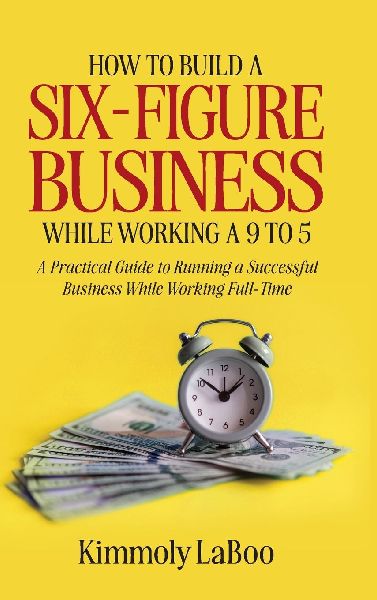 How to Build a Six-Figure Business While Working a 9 To 5: A Practical Guide to Running a Successful Business While Working Full-Time