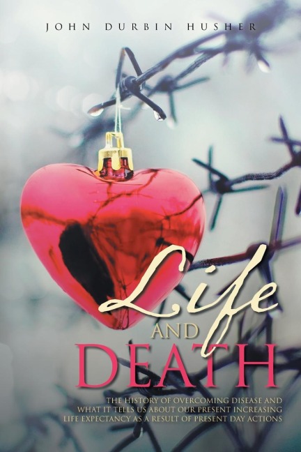 Life and Death: THE HISTORY OF OVERCOMING DISEASE AND  WHAT IT TELLS US ABOUT OUR PRESENT INCREASING  LIFE EXPECTANCY AS A RESULT OF PRESENT DAY ACTIONS