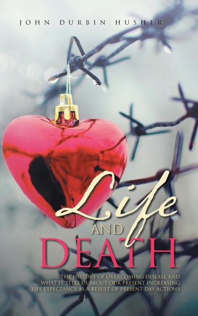 Life and Death: THE HISTORY OF OVERCOMING DISEASE AND  WHAT IT TELLS US ABOUT OUR PRESENT INCREASING  LIFE EXPECTANCY AS A RESULT OF PRESENT DAY ACTIONS
