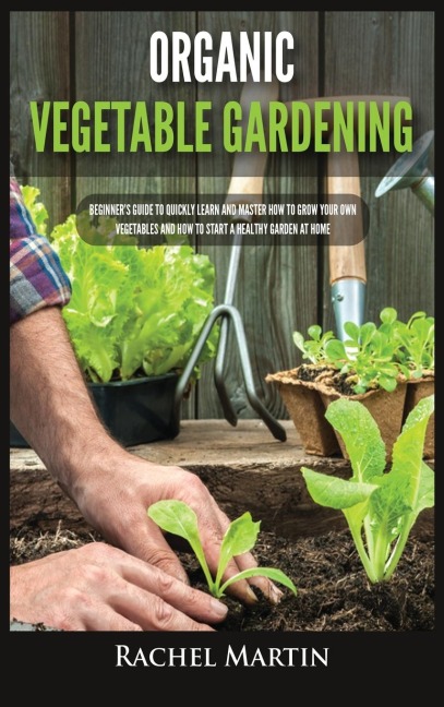 Organic Vegetable Gardening: Beginners Guide to Quickly Learn and Master How to Grow Your Own Vegetables and How to Start a Healthy Garden at Home