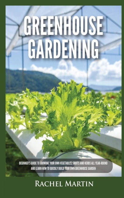 Greenhouse Gardening: Beginners Guide to Growing Your Own Vegetables, Fruits and Herbs All Year-Round and Learn How to Quickly Build Your Own Greenhouse Garden