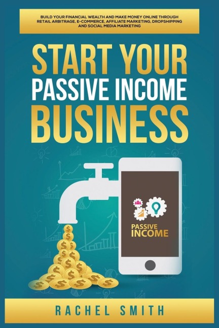 Start Your Passive Income Business: Build Your Financial Wealth and Make Money Online through Retail Arbitrage, E-Commerce, Affiliate Marketing, Dropshipping and Social Media Marketing