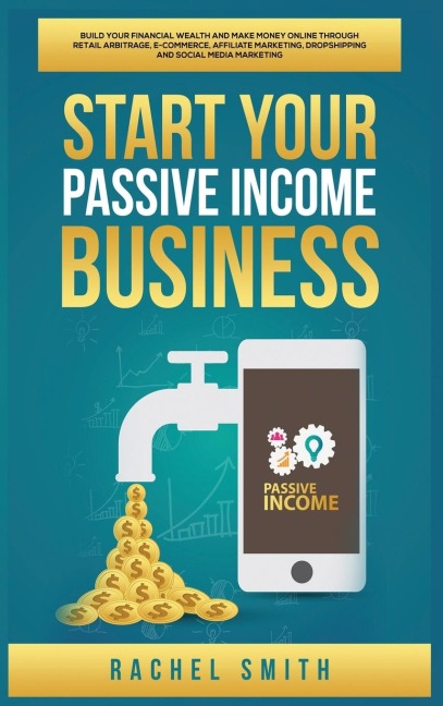 Start Your Passive Income Business: Build Your Financial Wealth and Make Money Online through Retail Arbitrage, E-Commerce, Affiliate Marketing, Dropshipping and Social Media Marketing