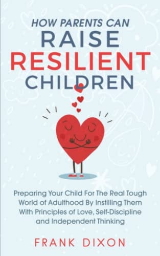 How Parents Can Raise Resilient Children Preparing Your Child for the Real Tough World of Adulthood by Instilling Them With Principles of Love, Self-Discipline, and Independent Thinking