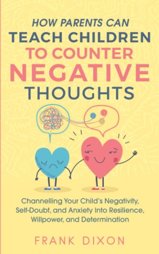 How Parents Can Teach Children To Counter Negative Thoughts Channelling Your Child's Negativity, Self-Doubt and Anxiety Into Resilience, Willpower and Determination