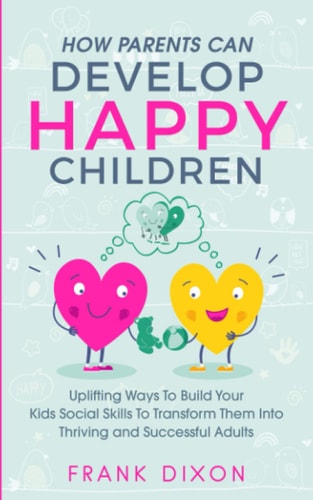 How Parents Can Develop Happy Children Uplifting Ways to Build Your Kids Social Skills to Transform Them Into Thriving and Successful Adults