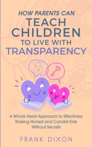 How Parents Can Teach Children to Live With Transparency A Whole Heart Approach to Effectively Raising Honest and Candid Kids Without Secrets