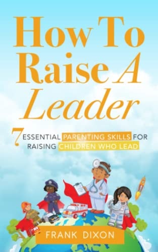 How To Raise A Leader 7 Essential Parenting Skills For Raising Children Who Lead