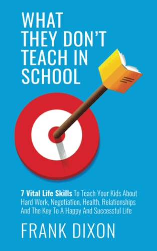 What They Don't Teach in School 7 Vital Life Skills To Teach Your Kids About Hard Work, Negotiation, Health, Relationships And The Key To A Happy And Successful Life