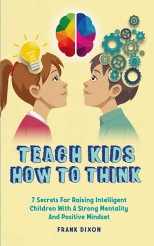 Teach Kids How to Think 7 Secrets for Raising Intelligent Children With a Strong Mentality and Positive Mindset