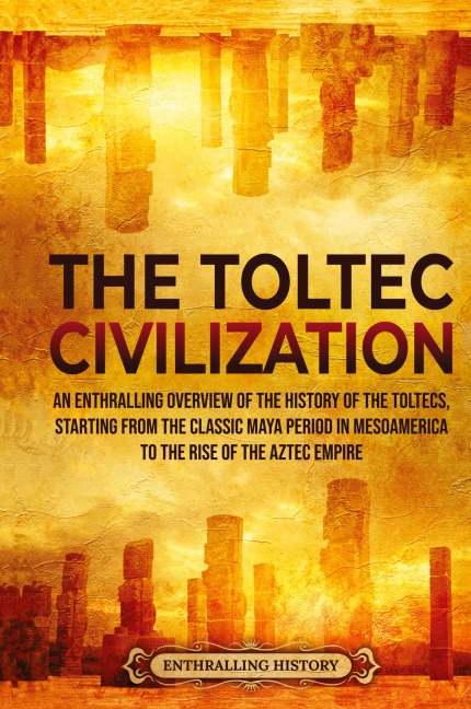 The Toltec Civilization: An Enthralling Overview of the History of the Toltecs, Starting from the Classic Maya Period in Mesoamerica to the Rise of the Aztec Empire
