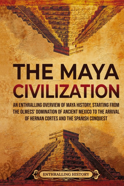 The Maya Civilization: An Enthralling Overview of Maya History, Starting from the Olmecs Domination of Ancient Mexico to the Arrival of Hernan Cortes and the Spanish Conquest