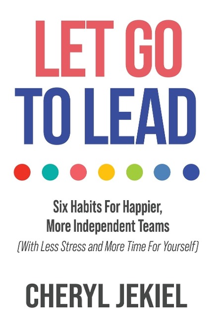 Let Go to Lead: Six Habits For Happier, More Independent Teams (With Less Stress and More Time For Yourself)