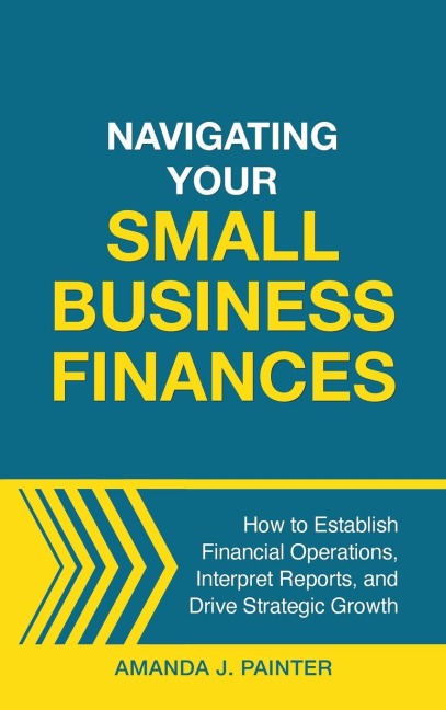 Navigating Your Small Business Finances: How to Establish Financial Operations, Interpret Reports, and Drive Strategic Growth