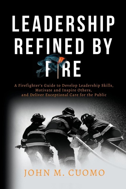 Leadership Refined by Fire: A Firefighters Guide to Develop Leadership Skills, Motivate and Inspire Others, and Deliver Exceptional Care for the Public