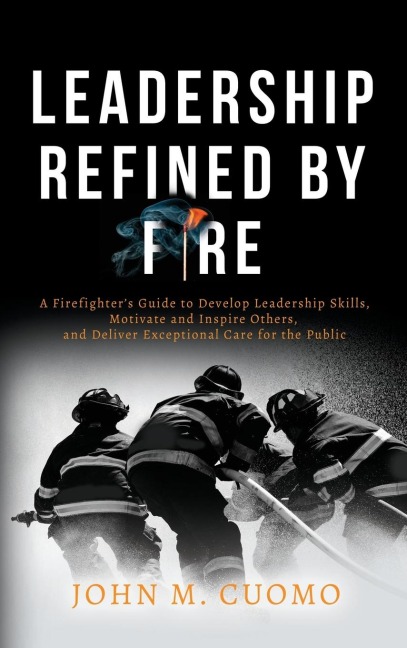 Leadership Refined by Fire: A Firefighter's Guide to Develop Leadership Skills, Motivate and Inspire Others, and Deliver Exceptional Care for the Public