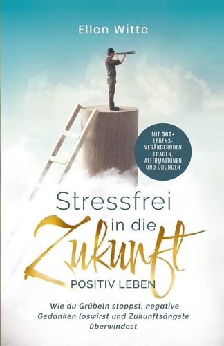 Stressfrei in Die Zukunft - Positiv Leben Wie du Grübeln Stoppst, Negative Gedanken Loswirst und Zukunftsängste überwindest Mit 300+ Lebensverändernden Fragen, Affirmationen Und Übungen