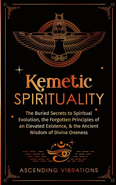 Kemetic Spirituality: The Buried Secrets to Spiritual Evolution, the Forgotten Principles of an Elevated Existence, & the Ancient Wisdom of Divine Oneness
