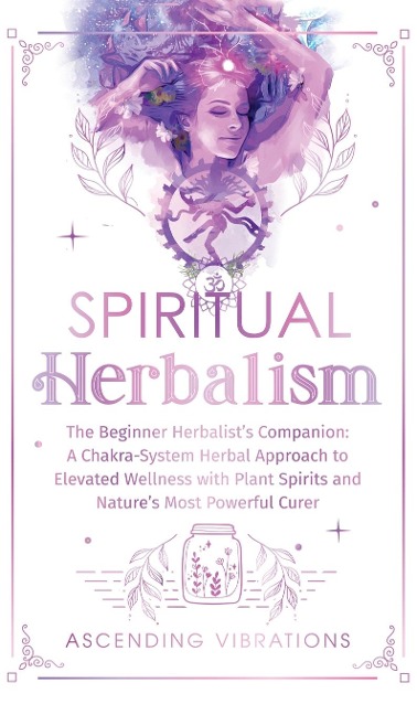 Spiritual Herbalism: The Beginner Herbalists Companion: A Chakra-System Herbal Approach to Elevated Wellness with Plant Spirits and Natures Most Powerful Curer