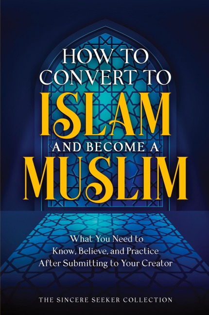 How to Convert to Islam and Become Muslim: What You Need to Know, Believe, and Practice After Submitting to Your Creator