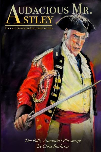 Audacious Mr Astley: The Man Who Invented the Modern Circus - the fully annotated playscript by Chris Barltrop