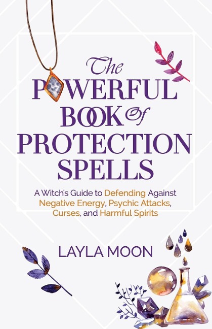 The Powerful Book of Protection Spells: A Witchs Guide to Defending Against Negative Energy, Psychic Attacks, Curses, and Harmful Spirits