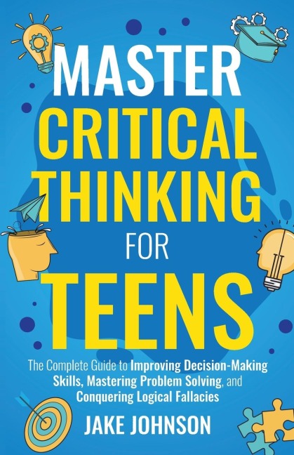 Master Critical Thinking for Teens The Complete Guide to Improving Decision-Making Skills, Mastering Problem Solving, and Conquering Logical Fallacies