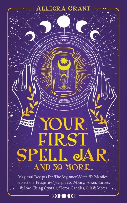 Your First Spell Jar (and 59 more...): Magickal Recipes For The Beginner Witch To Manifest Protection, Prosperity, Happiness, Money, Power, Success & Love (Using Crystals, Herbs, Candles, Oils & More)