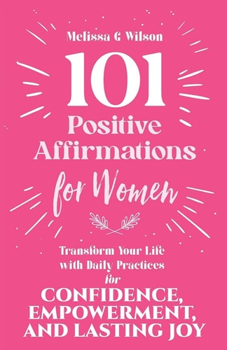 101 Positive Affirmations for Women Transform Your Life With Daily Practices for Confidence, Empowerment, and Lasting Joy
