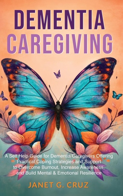 Dementia Caregiving: A Self Help Book for Dementia Caregivers Offering Practical Coping Strategies and Support to Overcome Burnout, Increase Awareness, and Build Mental & Emotional Resilience