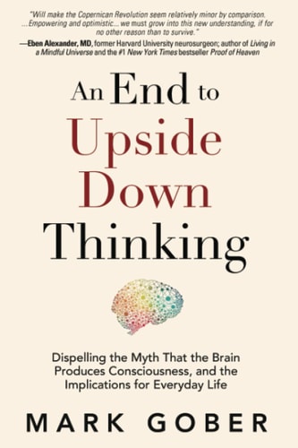 An End to Upside Down Thinking Dispelling the Myth That the Brain Produces Consciousness, and the Implications for Everyday Life