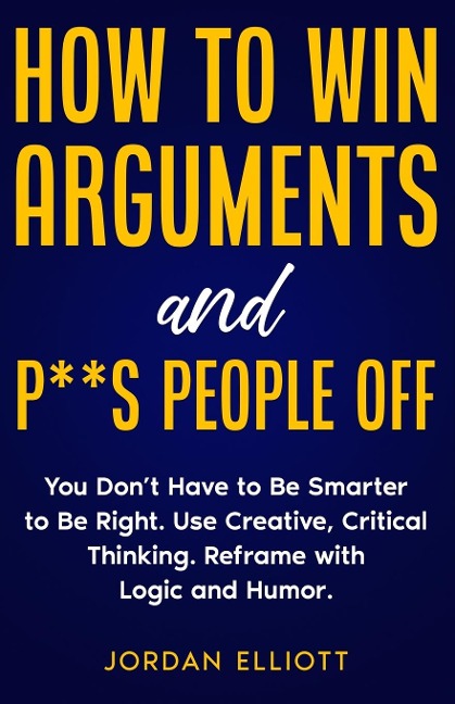 How to Win Arguments and P**s People Off. You Dont Have to Be Smarter to Be Right. Use Creative Critical Thinking. Reframe with Logic and Humor.