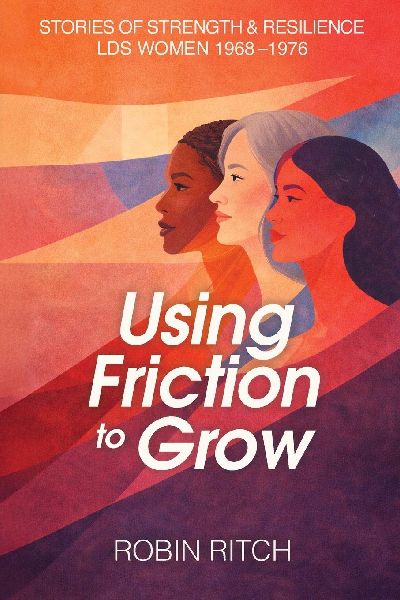 Using Friction to Grow: Stories of Strength and Resilience, LDS Women 1968-1976: Stories of Strength and Resilience, LDS Women 1968-: Stories of Strength and Resilience