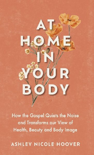 At Home in Your Body: How the Gospel Quiets the Noise and Transforms Our View of Health, Beauty and Body Image