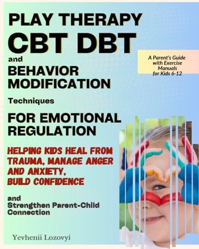 Play Therapy, CBT, DBT, and Behavior Modification Techniques for Emotional Regulation Helping Kids Heal from Trauma, Manage Anger and Anxiety, Build Confidence, and Strengthen Parent-Child Connection
