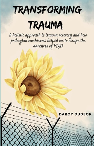 Transforming Trauma A Holistic Approach to Trauma Recovery and how Psilocybin Mushrooms Helped Me to Escape the Darkness of PTSD