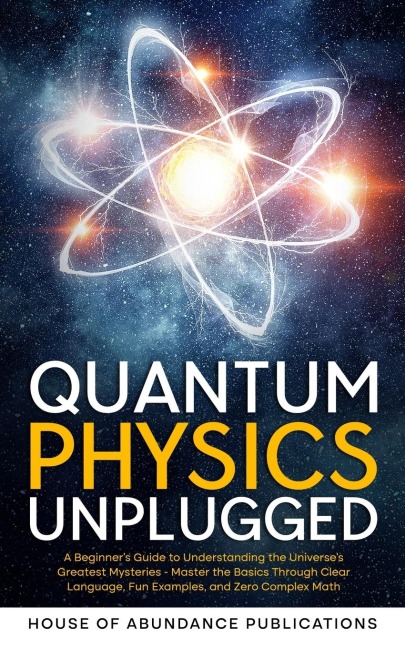 Quantum Physics Unplugged: A Beginners Guide to Understanding the Universes Greatest Mysteries - Master the Basics Through Clear Language, Fun Examples, and Zero Complex Math