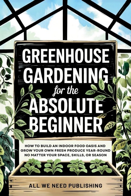 Greenhouse Gardening for the Absolute Beginner: How to Build an Indoor Food Oasis and Grow Your Own Fresh Produce Year-Round, No Matter Your Space, Skills, or Season