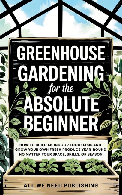 Greenhouse Gardening for the Absolute Beginner: How to Build an Indoor Food Oasis and Grow Your Own Fresh Produce Year-Round, No Matter Your Space, Skills, or Season