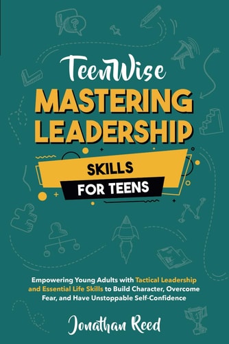 Mastering Leadership Skills for Teens Empowering Young Adults with Tactical Leadership and Essential Life Skills to Build Character, Overcome Fear, and Have Unstoppable Self-Confidence