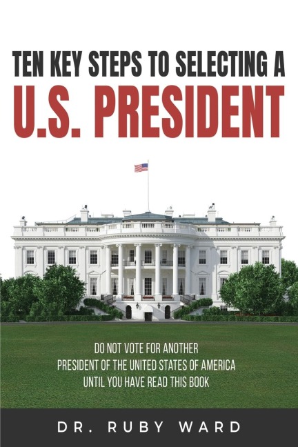 Ten Key Steps to Selecting a U.S. President: Do Not Vote for Another President of the United States of America until You Have Read This Book