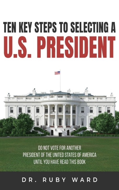 Ten Key Steps to Selecting a U.S. President: Do Not Vote for Another President of the United States of America until You Have Read This Book