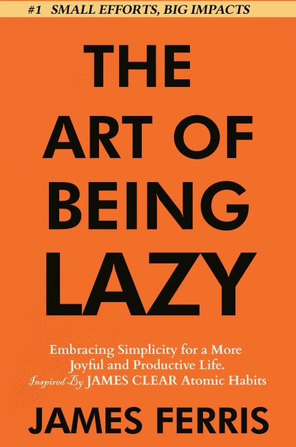 The Art of Being Lazy: Embracing Simplicity for a More Joyful and Productive Life - Small Effort, Big Impacts Inspired By James Clear Teachings