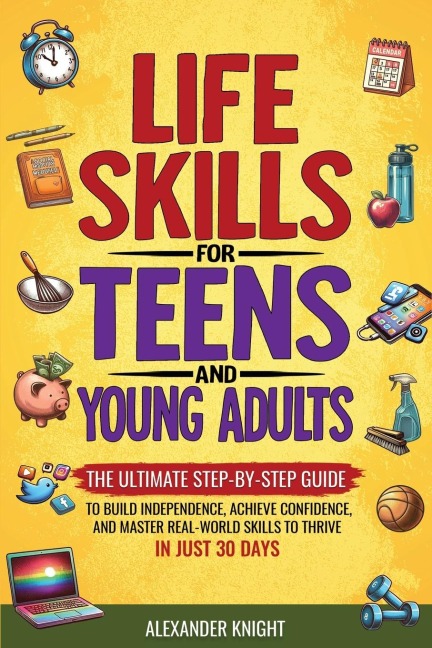 LIFE SKILLS FOR TEENS AND YOUNG ADULTS: THE ULTIMATE STEP-BY-STEP GUIDE FOR BUILDING INDEPENDENCE, CONFIDENCE, AND REAL-WORLD SKILLS TO THRIVE IN JUST 30 DAYS