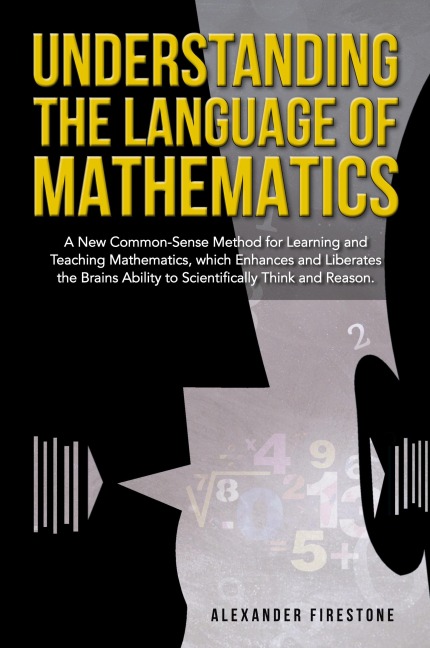 Understanding the Language of Mathematics: A New Common-Sense Method for Learning and Teaching Mathematics, which Enhances and Liberates the Brain's Ability to Scientifically Think and Reason