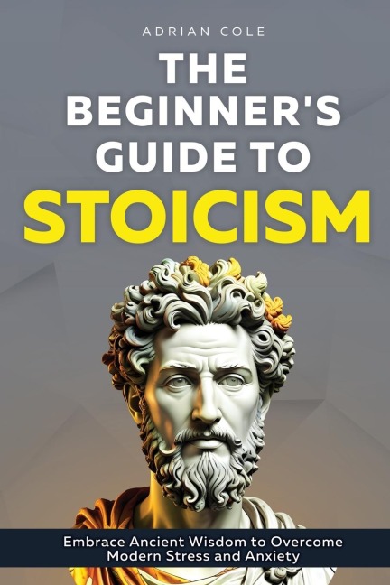 The Beginners Guide to Stoicism: Embrace Ancient Wisdom to Overcome Modern Stress and Anxiety