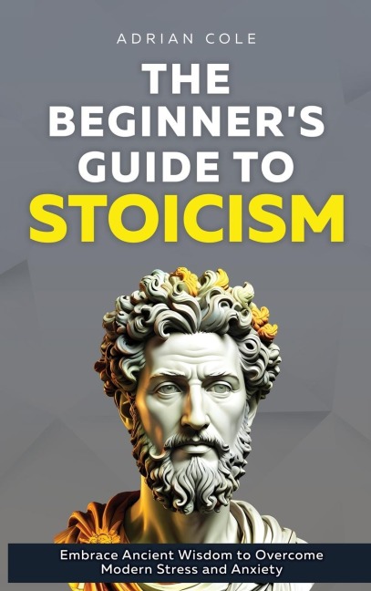 The Beginners Guide to Stoicism: Embrace Ancient Wisdom to Overcome Modern Stress and Anxiety