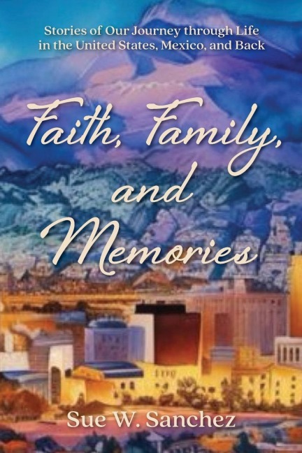 Faith, Family, and Memories: Stories of Our Journey through Life in the United States, Mexico, and Back